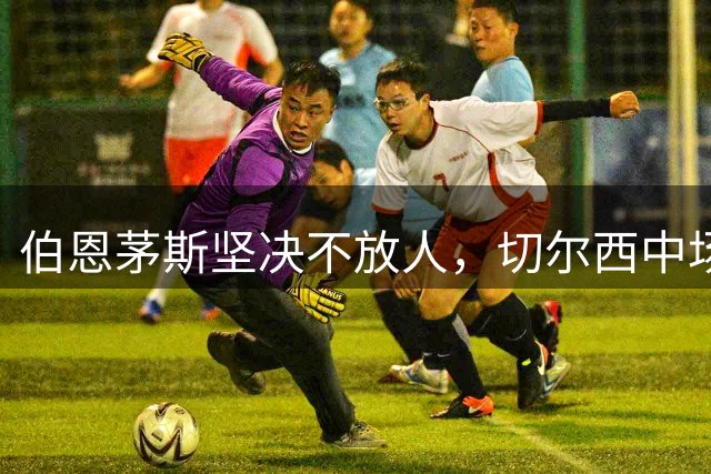 伯恩茅斯坚决不放人，切尔西中场引援计划受阻